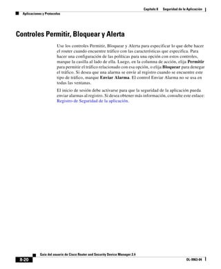 Capítulo 8 Seguridad de la Aplicación
Aplicaciones y Protocolos
8-20
Guía del usuario de Cisco Router and Security Device Manager 2.4
OL-9963-04
Controles Permitir, Bloquear y Alerta
Use los controles Permitir, Bloquear y Alerta para especificar lo que debe hacer
el router cuando encuentre tráfico con las características que especifica. Para
hacer una configuración de las políticas para una opción con estos controles,
marque la casilla al lado de ella. Luego, en la columna de acción, elija Permitir
para permitir el tráfico relacionado con esa opción, o elija Bloquear para denegar
el tráfico. Si desea que una alarma se envíe al registro cuando se encuentre este
tipo de tráfico, marque Enviar Alarma. El control Enviar Alarma no se usa en
todas las ventanas.
El inicio de sesión debe activarse para que la seguridad de la aplicación pueda
enviar alarmas al registro. Si desea obtener más información, consulte este enlace:
Registro de Seguridad de la aplicación.
 