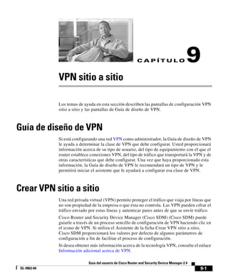 9-1
Guía del usuario de Cisco Router and Security Device Manager 2.4
OL-9963-04
C A P Í T U L O 9
VPN sitio a sitio
Los temas de ayuda en esta sección describen las pantallas de configuración VPN
sitio a sitio y las pantallas de Guía de diseño de VPN.
Guía de diseño de VPN
Si está configurando una red VPN como administrador, la Guía de diseño de VPN
le ayuda a determinar la clase de VPN que debe configurar. Usted proporcionará
información acerca de su tipo de usuario, del tipo de equipamiento con el que el
router establece conexiones VPN, del tipo de tráfico que transportará la VPN y de
otras características que debe configurar. Una vez que haya proporcionado esta
información, la Guía de diseño de VPN le recomendará un tipo de VPN y le
permitirá iniciar el asistente que le ayudará a configurar esa clase de VPN.
Crear VPN sitio a sitio
Una red privada virtual (VPN) permite proteger el tráfico que viaja por líneas que
no son propiedad de la empresa o que ésta no controla. Las VPN pueden cifrar el
tráfico enviado por estas líneas y autenticar pares antes de que se envíe tráfico.
Cisco Router and Security Device Manager (Cisco SDM) (Cisco SDM) puede
guiarle a través de un proceso sencillo de configuración de VPN haciendo clic en
el icono de VPN. Si utiliza el Asistente de la ficha Crear VPN sitio a sitio,
Cisco SDM proporcionará los valores por defecto de algunos parámetros de
configuración a fin de facilitar el proceso de configuración.
Si desea obtener más información acerca de la tecnología VPN, consulte el enlace
Información adicional acerca de VPN.
 
