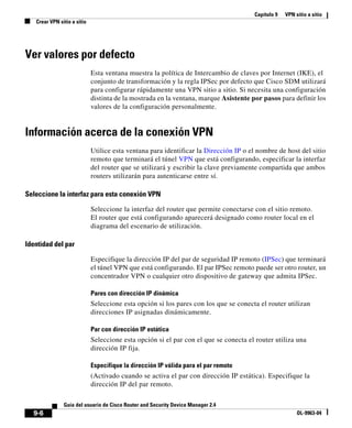 Capítulo 9 VPN sitio a sitio
Crear VPN sitio a sitio
9-6
Guía del usuario de Cisco Router and Security Device Manager 2.4
OL-9963-04
Ver valores por defecto
Esta ventana muestra la política de Intercambio de claves por Internet (IKE), el
conjunto de transformación y la regla IPSec por defecto que Cisco SDM utilizará
para configurar rápidamente una VPN sitio a sitio. Si necesita una configuración
distinta de la mostrada en la ventana, marque Asistente por pasos para definir los
valores de la configuración personalmente.
Información acerca de la conexión VPN
Utilice esta ventana para identificar la Dirección IP o el nombre de host del sitio
remoto que terminará el túnel VPN que está configurando, especificar la interfaz
del router que se utilizará y escribir la clave previamente compartida que ambos
routers utilizarán para autenticarse entre sí.
Seleccione la interfaz para esta conexión VPN
Seleccione la interfaz del router que permite conectarse con el sitio remoto.
El router que está configurando aparecerá designado como router local en el
diagrama del escenario de utilización.
Identidad del par
Especifique la dirección IP del par de seguridad IP remoto (IPSec) que terminará
el túnel VPN que está configurando. El par IPSec remoto puede ser otro router, un
concentrador VPN o cualquier otro dispositivo de gateway que admita IPSec.
Pares con dirección IP dinámica
Seleccione esta opción si los pares con los que se conecta el router utilizan
direcciones IP asignadas dinámicamente.
Par con dirección IP estática
Seleccione esta opción si el par con el que se conecta el router utiliza una
dirección IP fija.
Especifique la dirección IP válida para el par remoto
(Activado cuando se activa el par con dirección IP estática). Especifique la
dirección IP del par remoto.
 