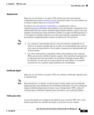 9-7
Guía del usuario de Cisco Router and Security Device Manager 2.4
OL-9963-04
Capítulo 9 VPN sitio a sitio
Crear VPN sitio a sitio
Autenticación
Haga clic en este botón si los pares VPN utilizan una clave previamente
compartida para realizar autenticación las conexiones entre sí. La clave deberá ser
la misma a ambos lados de la conexión VPN.
Escriba la clave previamente compartida y, a continuación, vuelva a
especificarla para confirmarla. Intercambie la clave previamente compartida con el
administrador del sitio remoto mediante algún método cómodo y seguro como, por
ejemplo, un mensaje de correo electrónico cifrado. Los signos de interrogación (¿?)
y los espacios no pueden utilizarse en la clave previamente compartida. La clave
previamente compartida puede contener un máximo de 128 caracteres.
Nota • Los caracteres especificados para la clave previamente compartida no se
verán en el campo a medida que los escriba. Le recomendamos que anote la
clave antes de especificarla a fin de poder comunicarla al administrador del
sistema remoto.
• Las claves previamente compartidas deben intercambiarse entre cada par
IPSec que necesite establecer túneles seguros. Este método de autenticación
es adecuado para una red estable con un número limitado de pares IPSec.
No obstante, en una red con un gran número de pares IPSec o un número
creciente de éstos, pueden surgir problemas de escalabilidad.
Certificado digital
Haga clic en este botón si los pares VPN van a utilizar certificados digitales para
la autenticación.
Nota Para autenticarse a sí mismo, es preciso que el router cuente con un certificado
digital que haya sido emitido por una Autoridad certificadora. Si no ha configurado
ningún certificado digital para el router, vaya a Componentes VPN y utilice el
Asistente para certificados digitales para suscribirse a un certificado digital.
Tráfico para cifrar
Si está efectuando una configuración rápida de una conexión VPN sitio a sitio,
deberá especificar las subredes de origen y de destino en esta ventana.
 