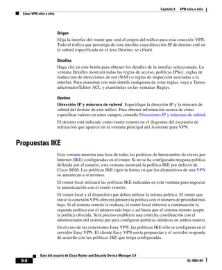 Capítulo 9 VPN sitio a sitio
Crear VPN sitio a sitio
9-8
Guía del usuario de Cisco Router and Security Device Manager 2.4
OL-9963-04
Origen
Elija la interfaz del router que será el origen del tráfico para esta conexión VPN.
Todo el tráfico que provenga de esta interfaz cuya dirección IP de destino esté en
la subred especificada en el área Destino, se cifrará.
Detalles
Haga clic en este botón para obtener los detalles de la interfaz seleccionada. La
ventana Detalles mostrará todas las reglas de acceso, políticas IPSec, reglas de
traducción de direcciones de red (NAT) o reglas de inspección asociadas a la
interfaz. Para examinar con más detalle cualquiera de estas reglas, vaya a Tareas
adicionales/Editor ACL y examínelas en las ventanas Reglas.
Destino
Dirección IP y máscara de subred. Especifique la dirección IP y la máscara de
subred del destino de este tráfico. Para obtener información acerca de cómo
especificar valores en estos campos, consulte Direcciones IP y máscaras de subred.
El destino está indicado como router remoto en el diagrama del escenario de
utilización que aparece en la ventana principal del Asistente para VPN.
Propuestas IKE
Esta ventana muestra una lista de todas las políticas de Intercambio de claves por
Internet (IKE) configuradas en el router. Si no se ha configurado ninguna política
definida por el usuario, esta ventana mostrará la política IKE por defecto de
Cisco SDM. Las políticas IKE rigen la forma en que los dispositivos de una VPN
se autentican a sí mismos.
El router local utilizará las políticas IKE indicadas en esta ventana para negociar
la autenticación con el router remoto.
El router local y el dispositivo par deben utilizar la misma política. El router que
inicie la conexión VPN ofrecerá primero la política con el número de prioridad más
bajo. Si el sistema remoto la rechaza, el router local ofrecerá a continuación la
segunda política con el número más bajo y así hasta que el sistema remoto acepte
la política ofrecida. Será preciso establecer una estrecha coordinación con el
administrador del sistema par para configurar políticas idénticas en ambos routers.
En el caso de las conexiones Easy VPN, las políticas IKE sólo se configuran en el
servidor Easy VPN. El cliente Easy VPN envía propuestas y el servidor responde
de acuerdo con las políticas IKE que tenga configuradas.
 