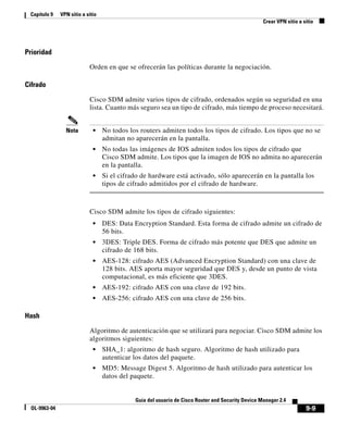 9-9
Guía del usuario de Cisco Router and Security Device Manager 2.4
OL-9963-04
Capítulo 9 VPN sitio a sitio
Crear VPN sitio a sitio
Prioridad
Orden en que se ofrecerán las políticas durante la negociación.
Cifrado
Cisco SDM admite varios tipos de cifrado, ordenados según su seguridad en una
lista. Cuanto más seguro sea un tipo de cifrado, más tiempo de proceso necesitará.
Nota • No todos los routers admiten todos los tipos de cifrado. Los tipos que no se
admitan no aparecerán en la pantalla.
• No todas las imágenes de IOS admiten todos los tipos de cifrado que
Cisco SDM admite. Los tipos que la imagen de IOS no admita no aparecerán
en la pantalla.
• Si el cifrado de hardware está activado, sólo aparecerán en la pantalla los
tipos de cifrado admitidos por el cifrado de hardware.
Cisco SDM admite los tipos de cifrado siguientes:
• DES: Data Encryption Standard. Esta forma de cifrado admite un cifrado de
56 bits.
• 3DES: Triple DES. Forma de cifrado más potente que DES que admite un
cifrado de 168 bits.
• AES-128: cifrado AES (Advanced Encryption Standard) con una clave de
128 bits. AES aporta mayor seguridad que DES y, desde un punto de vista
computacional, es más eficiente que 3DES.
• AES-192: cifrado AES con una clave de 192 bits.
• AES-256: cifrado AES con una clave de 256 bits.
Hash
Algoritmo de autenticación que se utilizará para negociar. Cisco SDM admite los
algoritmos siguientes:
• SHA_1: algoritmo de hash seguro. Algoritmo de hash utilizado para
autenticar los datos del paquete.
• MD5: Message Digest 5. Algoritmo de hash utilizado para autenticar los
datos del paquete.
 