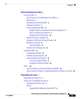 xxv
Guía del usuario de Cisco Router and Security Device Manager 2.4
OL-9963-04
Contenido
Control de Admisión a la Red 1
Ficha Crear NAC 2
Otras Tareas en una Implementación del NAC 3
Bienvenido 4
Servidores de Políticas del NAC 5
Selección de Interfaz 7
Lista de excepción de NAC 8
Agregar o Editar una Entrada de la Lista de Excepción 9
Elegir una Política de Excepción 9
Agregar Política de Excepción 10
Política de Hosts sin Agentes 11
Configurar el NAC para el Acceso Remoto 12
Modificar el firewall 12
Ventana Detalles 13
Resumen de la configuración 13
Ficha Editar NAC 14
Componentes del NAC 15
Ventana Lista de Excepción 16
Ventana Políticas de Excepción 16
Límites de tiempo del NAC 17
Configurar la Política del NAC 18
Cómo... 20
¿Cómo Configuro un Servidor de Política del NAC? 20
¿Cómo Instalo y Configuro un Agente de gestión de estado en un Host? 20
Propiedades del router 1
Propiedades del dispositivo 1
Fecha y hora: Propiedades del reloj 3
Propiedades de fecha y hora 3
NTP 5
Agregar/Editar detalles del servidor NTP 6
 
