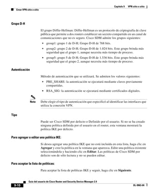 Capítulo 9 VPN sitio a sitio
Crear VPN sitio a sitio
9-10
Guía del usuario de Cisco Router and Security Device Manager 2.4
OL-9963-04
Grupo D-H
El grupo Diffie-Hellman: Diffie-Hellman es un protocolo de criptografía de clave
pública que permite a dos routers establecer un secreto compartido en un canal de
comunicaciones que no es seguro. Cisco SDM admite los grupos siguientes:
• group1: grupo 1 de D-H; Grupo D-H de 768 bits.
• group2: grupo 2 de D-H; Grupo D-H de 1.024 bits. Este grupo brinda más
seguridad que el grupo 1, aunque necesita más tiempo de proceso.
• group5: grupo 5 de D-H; Grupo D-H de 1.536 bits. Este grupo brinda más
seguridad que el grupo 2, aunque necesita más tiempo de proceso.
Autenticación
Método de autenticación que se utilizará. Se admiten los valores siguientes:
• PRE_SHARE: la autenticación se ejecutará mediante claves previamente
compartidas.
• RSA_SIG: la autenticación se ejecutará mediante certificados digitales.
Nota Debe elegir el tipo de autenticación que especificó al identificar las interfaces que
utiliza la conexión VPN.
Tipo
Puede ser Cisco SDM por defecto o Definido por el usuario. Si no se ha creado
ninguna política definida por el usuario en el router, esta ventana mostrará la
política IKE por defecto.
Para agregar o editar una política IKE:
Si desea agregar una política IKE que no está incluida en esta lista, haga clic en
Agregar y cree la política en la ventana que aparezca. Edite una política existente
seleccionándola y haciendo clic en Editar. Las políticas de Cisco SDM por
defecto son de sólo lectura y no se pueden editar.
Para aceptar la lista de políticas:
Para aceptar la lista de políticas IKE y seguir, haga clic en Siguiente.
 