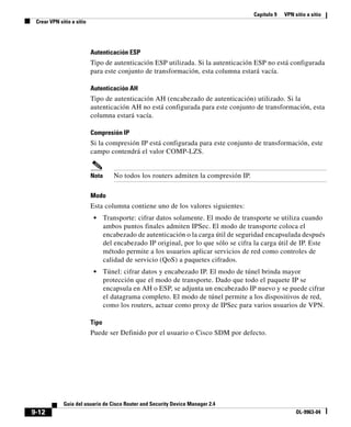 Capítulo 9 VPN sitio a sitio
Crear VPN sitio a sitio
9-12
Guía del usuario de Cisco Router and Security Device Manager 2.4
OL-9963-04
Autenticación ESP
Tipo de autenticación ESP utilizada. Si la autenticación ESP no está configurada
para este conjunto de transformación, esta columna estará vacía.
Autenticación AH
Tipo de autenticación AH (encabezado de autenticación) utilizado. Si la
autenticación AH no está configurada para este conjunto de transformación, esta
columna estará vacía.
Compresión IP
Si la compresión IP está configurada para este conjunto de transformación, este
campo contendrá el valor COMP-LZS.
Nota No todos los routers admiten la compresión IP.
Modo
Esta columna contiene uno de los valores siguientes:
• Transporte: cifrar datos solamente. El modo de transporte se utiliza cuando
ambos puntos finales admiten IPSec. El modo de transporte coloca el
encabezado de autenticación o la carga útil de seguridad encapsulada después
del encabezado IP original, por lo que sólo se cifra la carga útil de IP. Este
método permite a los usuarios aplicar servicios de red como controles de
calidad de servicio (QoS) a paquetes cifrados.
• Túnel: cifrar datos y encabezado IP. El modo de túnel brinda mayor
protección que el modo de transporte. Dado que todo el paquete IP se
encapsula en AH o ESP, se adjunta un encabezado IP nuevo y se puede cifrar
el datagrama completo. El modo de túnel permite a los dispositivos de red,
como los routers, actuar como proxy de IPSec para varios usuarios de VPN.
Tipo
Puede ser Definido por el usuario o Cisco SDM por defecto.
 