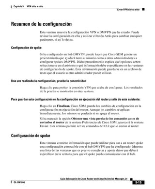 9-15
Guía del usuario de Cisco Router and Security Device Manager 2.4
OL-9963-04
Capítulo 9 VPN sitio a sitio
Crear VPN sitio a sitio
Resumen de la configuración
Esta ventana muestra la configuración VPN o DMVPN que ha creado. Puede
revisar la configuración en ella y utilizar el botón Atrás para cambiar cualquier
parámetro, si así lo desea.
Configuración de spoke
Si ha configurado un hub DMVPN, puede hacer que Cisco SDM genere un
procedimiento que ayudará tanto al usuario como a otros administradores a
configurar spokes DMVPN. Dicho procedimiento explica qué opciones deben
seleccionarse en el asistente y qué información debe especificarse en las ventanas
de configuración de spoke. Esta información puede guardarse en un archivo de
texto que el usuario u otro administrador puede utilizar.
Una vez realizada la configuración, pruebe la conectividad
Haga clic para probar la conexión VPN que acaba de configurar. Los resultados
de la prueba se mostrarán en otra ventana.
Para guardar esta configuración en la configuración en ejecución del router y salir de este asistente:
Haga clic en Finalizar. Cisco SDM guarda los cambios de configuración en la
configuración en ejecución del router. Aunque los cambios se aplican
inmediatamente, los mismos se perderán si se apaga el router.
Si ha marcado la opción Obtener una vista previa de los comandos antes de
enviarlos al router de la ventana Preferencias de Cisco SDM, aparecerá la ventana
Enviar. Esta ventana permite ver los comandos del CLI que se envían al router.
Configuración de spoke
Esta ventana contiene información que puede utilizar para dar a un router spoke
una configuración compatible con el hub DMVPN que ha configurado. Muestra
una lista de las ventanas que es preciso completar y aporta datos que deberá
especificar en la ventana para que el spoke pueda comunicarse con el hub.
 