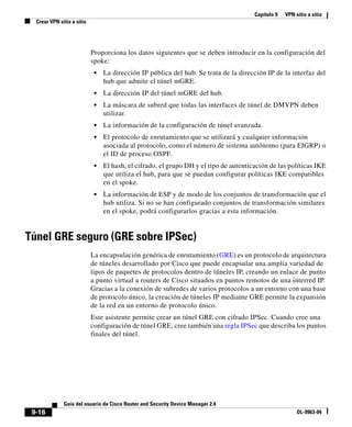 Capítulo 9 VPN sitio a sitio
Crear VPN sitio a sitio
9-16
Guía del usuario de Cisco Router and Security Device Manager 2.4
OL-9963-04
Proporciona los datos siguientes que se deben introducir en la configuración del
spoke:
• La dirección IP pública del hub. Se trata de la dirección IP de la interfaz del
hub que admite el túnel mGRE.
• La dirección IP del túnel mGRE del hub.
• La máscara de subred que todas las interfaces de túnel de DMVPN deben
utilizar.
• La información de la configuración de túnel avanzada.
• El protocolo de enrutamiento que se utilizará y cualquier información
asociada al protocolo, como el número de sistema autónomo (para EIGRP) o
el ID de proceso OSPF.
• El hash, el cifrado, el grupo DH y el tipo de autenticación de las políticas IKE
que utiliza el hub, para que se puedan configurar políticas IKE compatibles
en el spoke.
• La información de ESP y de modo de los conjuntos de transformación que el
hub utiliza. Si no se han configurado conjuntos de transformación similares
en el spoke, podrá configurarlos gracias a esta información.
Túnel GRE seguro (GRE sobre IPSec)
La encapsulación genérica de enrutamiento (GRE) es un protocolo de arquitectura
de túneles desarrollado por Cisco que puede encapsular una amplia variedad de
tipos de paquetes de protocolos dentro de túneles IP, creando un enlace de punto
a punto virtual a routers de Cisco situados en puntos remotos de una interred IP.
Gracias a la conexión de subredes de varios protocolos a un entorno con una base
de protocolo único, la creación de túneles IP mediante GRE permite la expansión
de la red en un entorno de protocolo único.
Este asistente permite crear un túnel GRE con cifrado IPSec. Cuando cree una
configuración de túnel GRE, cree también una regla IPSec que describa los puntos
finales del túnel.
 