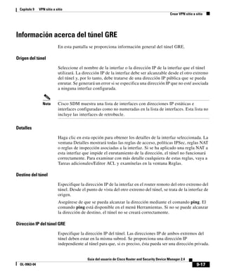 9-17
Guía del usuario de Cisco Router and Security Device Manager 2.4
OL-9963-04
Capítulo 9 VPN sitio a sitio
Crear VPN sitio a sitio
Información acerca del túnel GRE
En esta pantalla se proporciona información general del túnel GRE.
Origen del túnel
Seleccione el nombre de la interfaz o la dirección IP de la interfaz que el túnel
utilizará. La dirección IP de la interfaz debe ser alcanzable desde el otro extremo
del túnel y, por lo tanto, debe tratarse de una dirección IP pública que se pueda
enrutar. Se generará un error si se especifica una dirección IP que no esté asociada
a ninguna interfaz configurada.
Nota Cisco SDM muestra una lista de interfaces con direcciones IP estáticas e
interfaces configuradas como no numeradas en la lista de interfaces. Esta lista no
incluye las interfaces de retrobucle.
Detalles
Haga clic en esta opción para obtener los detalles de la interfaz seleccionada. La
ventana Detalles mostrará todas las reglas de acceso, políticas IPSec, reglas NAT
o reglas de inspección asociadas a la interfaz. Si se ha aplicado una regla NAT a
esta interfaz que impide el enrutamiento de la dirección, el túnel no funcionará
correctamente. Para examinar con más detalle cualquiera de estas reglas, vaya a
Tareas adicionales/Editor ACL y examínelas en la ventana Reglas.
Destino del túnel
Especifique la dirección IP de la interfaz en el router remoto del otro extremo del
túnel. Desde el punto de vista del otro extremo del túnel, se trata de la interfaz de
origen.
Asegúrese de que se pueda alcanzar la dirección mediante el comando ping. El
comando ping está disponible en el menú Herramientas. Si no se puede alcanzar
la dirección de destino, el túnel no se creará correctamente.
Dirección IP del túnel GRE
Especifique la dirección IP del túnel. Las direcciones IP de ambos extremos del
túnel deben estar en la misma subred. Se proporciona una dirección IP
independiente al túnel para que, si es preciso, ésta pueda ser una dirección privada.
 