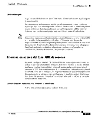 9-19
Guía del usuario de Cisco Router and Security Device Manager 2.4
OL-9963-04
Capítulo 9 VPN sitio a sitio
Crear VPN sitio a sitio
Certificado digital
Haga clic en este botón si los pares VPN van a utilizar certificados digitales para
la autenticación.
Para autenticarse a sí mismo, es preciso que el router cuente con un certificado
digital que haya sido emitido por una Autoridad certificadora. Si no ha configurado
ningún certificado digital para el router, vaya a Componentes VPN y utilice el
Asistente para certificados digitales para suscribirse a un certificado digital.
Nota Si autentica mediante certificados digitales, es posible que no se cree el túnel VPN
si el servidor de la Autoridad certificadora (CA) contactado durante la
negociación IKE no está configurado para responder a solicitudes CRL (de listas
de revocación de certificados). Para solucionar este problema, vaya a la página
Certificados digitales, seleccione el punto de confianza configurado y, a
continuación, None for Revocation (Ninguno para revocar).
Información acerca del túnel GRE de reserva
Se puede configurar un túnel GRE sobre IPSec de reserva para que el router lo
utilice en caso de fallar el túnel principal. Este túnel utilizará la misma interfaz
que la que configuró para el túnel principal, aunque debe configurarse con el
router de la VPN de reserva como par. Si el enrutamiento está configurado para el
túnel GRE sobre IPSec principal, los paquetes “keepalive” que envíe el protocolo
de enrutamiento se utilizarán para verificar que el túnel siga activo. Si el router
deja de recibir paquetes “keepalive” en el túnel principal, el tráfico se enviará a
través del túnel de reserva.
Cree un túnel GRE de reserva para aumentar la flexibilidad
Active esta casilla si desea crear un túnel de reserva.
 