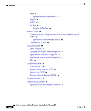 Contenido
xxvi
Guía del usuario de Cisco Router and Security Device Manager 2.4
OL-9963-04
SNTP 7
Agregar detalles del servidor NTP 8
Registro 9
SNMP 10
Netflow 11
Usuarios de Netflow 12
Acceso a router 13
Cuentas de usuario: Configurar cuentas de usuario para el acceso al
router 13
Agregar/Editar un nombre de usuario 14
Contraseña de la vista 16
Configuración VTY 17
Editar líneas vty 18
Configurar políticas de acceso a la gestión 19
Agregar/Editar una política de gestión 21
Mensajes de error de acceso a la gestión 23
SSH 25
Configuración DHCP 26
Conjuntos DHCP 26
Agregar o Editar conjunto DHCP 27
Asociaciones DHCP 28
Agregar o Editar la Asociación DHCP 30
Propiedades de DNS 31
Métodos DNS dinámicos 31
Agregar o Editar un método DNS dinámico 32
 