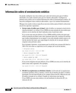 Capítulo 9 VPN sitio a sitio
Crear VPN sitio a sitio
9-22
Guía del usuario de Cisco Router and Security Device Manager 2.4
OL-9963-04
Información sobre el enrutamiento estático
Se puede configurar una ruta estática por cada red remota para que el tráfico
destinado a las redes remotas pase por los túneles adecuados. Configure la
primera ruta estática en la ventana Información sobre el enrutamiento estático. Si
necesita configurar rutas estáticas adicionales, vaya a la ventana Enrutamiento.
Marque este cuadro si desea especificar una ruta estática para el túnel y seleccione
una de las opciones siguientes:
• Enviar todo el tráfico por el túnel: todo el tráfico se enrutará a través de la
interfaz de túnel y se cifrará. Cisco SDM crea una entrada de ruta estática por
defecto con la interfaz de túnel indicada como el próximo salto.
Si ya existe una ruta por defecto, Cisco SDM modifica dicha ruta para que
utilice la interfaz de túnel como salto siguiente (para ello, sustituye la interfaz
que estaba originalmente en ese punto y crea una entrada estática nueva a la
red de destino del túnel, que especifique la interfaz de la ruta por defecto
original como próximo salto).
En el ejemplo siguiente, se presupone que la red del otro extremo del túnel es
200.1.0.0, tal como se especifica en los campos de la red de destino:
! Original entry
ip route 0.0.0.0 0.0.0.0 FE0
! Entry changed by SDM
ip route 0.0.0.0 0.0.0.0 Tunnel0
! Entry added by SDM
ip route 200.1.0.0 255.255.0.0 FE0
Si no existe ninguna ruta por defecto, Cisco SDM crea una con la interfaz de
túnel como salto siguiente. Por ejemplo:
ip route 0.0.0.0 0.0.0.0 Tunnel0
• Dividir la arquitectura en distintos túneles: la división de la arquitectura
en túneles permite cifrar y enrutar, a través de la interfaz de túnel, el tráfico
destinado a la red especificada en los campos Dirección IP y Máscara de red.
El tráfico restante no se cifrará. Cuando se selecciona esta opción,
Cisco SDM crea una ruta estática a la red mediante la dirección IP y la
máscara de red.
 