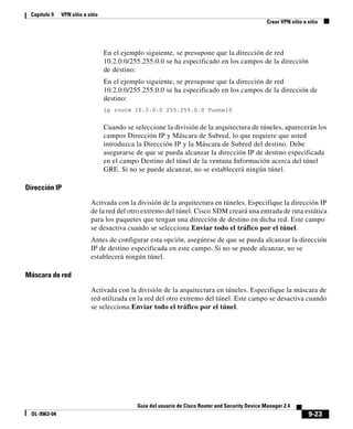 9-23
Guía del usuario de Cisco Router and Security Device Manager 2.4
OL-9963-04
Capítulo 9 VPN sitio a sitio
Crear VPN sitio a sitio
En el ejemplo siguiente, se presupone que la dirección de red
10.2.0.0/255.255.0.0 se ha especificado en los campos de la dirección
de destino:
En el ejemplo siguiente, se presupone que la dirección de red
10.2.0.0/255.255.0.0 se ha especificado en los campos de la dirección de
destino:
ip route 10.2.0.0 255.255.0.0 Tunnel0
Cuando se seleccione la división de la arquitectura de túneles, aparecerán los
campos Dirección IP y Máscara de Subred, lo que requiere que usted
introduzca la Dirección IP y la Máscara de Subred del destino. Debe
asegurarse de que se pueda alcanzar la dirección IP de destino especificada
en el campo Destino del túnel de la ventana Información acerca del túnel
GRE. Si no se puede alcanzar, no se establecerá ningún túnel.
Dirección IP
Activada con la división de la arquitectura en túneles. Especifique la dirección IP
de la red del otro extremo del túnel. Cisco SDM creará una entrada de ruta estática
para los paquetes que tengan una dirección de destino en dicha red. Este campo
se desactiva cuando se selecciona Enviar todo el tráfico por el túnel.
Antes de configurar esta opción, asegúrese de que se pueda alcanzar la dirección
IP de destino especificada en este campo. Si no se puede alcanzar, no se
establecerá ningún túnel.
Máscara de red
Activada con la división de la arquitectura en túneles. Especifique la máscara de
red utilizada en la red del otro extremo del túnel. Este campo se desactiva cuando
se selecciona Enviar todo el tráfico por el túnel.
 