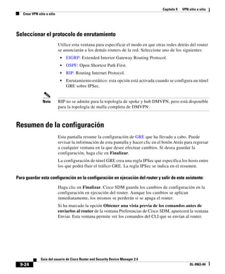 Capítulo 9 VPN sitio a sitio
Crear VPN sitio a sitio
9-24
Guía del usuario de Cisco Router and Security Device Manager 2.4
OL-9963-04
Seleccionar el protocolo de enrutamiento
Utilice esta ventana para especificar el modo en que otras redes detrás del router
se anunciarán a los demás routers de la red. Seleccione uno de los siguientes:
• EIGRP: Extended Interior Gateway Routing Protocol.
• OSPF: Open Shortest Path First.
• RIP: Routing Internet Protocol.
• Enrutamiento estático: esta opción está activada cuando se configura un túnel
GRE sobre IPSec.
Nota RIP no se admite para la topología de spoke y hub DMVPN, pero está disponible
para la topología de malla completa de DMVPN.
Resumen de la configuración
Esta pantalla resume la configuración de GRE que ha llevado a cabo. Puede
revisar la información de esta pantalla y hacer clic en el botón Atrás para regresar
a cualquier ventana en la que desee efectuar cambios. Si desea guardar la
configuración, haga clic en Finalizar.
La configuración de túnel GRE crea una regla IPSec que especifica los hosts entre
los que podrá fluir el tráfico GRE. La regla IPSec se indica en el resumen.
Para guardar esta configuración en la configuración en ejecución del router y salir de este asistente:
Haga clic en Finalizar. Cisco SDM guarda los cambios de configuración en la
configuración en ejecución del router. Aunque los cambios se aplican
inmediatamente, los mismos se perderán si se apaga el router.
Si ha marcado la opción Obtener una vista previa de los comandos antes de
enviarlos al router de la ventana Preferencias de Cisco SDM, aparecerá la ventana
Enviar. Esta ventana permite ver los comandos del CLI que se envían al router.
 