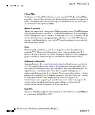 Capítulo 9 VPN sitio a sitio
Editar VPN sitio a sitio
9-26
Guía del usuario de Cisco Router and Security Device Manager 2.4
OL-9963-04
Política IPSec
Nombre de la política IPSec utilizada en esta conexión VPN. La política IPSec
especifica cómo se cifran los datos, qué datos se cifrarán y adónde se enviarán los
datos. Para obtener más información, haga clic en Información adicional acerca
de conexiones VPN y políticas IPSec.
Número de secuencia
Número de secuencia de esta conexión. Dado que una misma política IPSec puede
utilizarse en más de una conexión, la combinación del número de secuencia y del
nombre de la política IPSec identifica de forma exclusiva esta conexión VPN. El
número de secuencia no sirve para dar prioridad a una conexión VPN; el router
intentará establecer todas las conexiones VPN configuradas con independencia
del número de secuencia.
Pares
Direcciones IP o nombres de host de los dispositivos del otro extremo de la
conexión VPN. Si una conexión contiene varios pares, sus direcciones IP o
nombres de host se separan con comas. Se pueden configurar varios pares para
proporcionar rutas alternativas para el enrutamiento de la conexión VPN.
Conjunto de transformación
Muestra el nombre del conjunto de transformación utilizado para esta conexión
VPN. En caso de haber varios nombres de conjuntos de transformación, éstos
están separados mediante comas. Un conjunto de transformación especifica los
algoritmos que se utilizarán para cifrar datos, asegurar su integridad y
proporcionar la compresión de los mismos. Ambos pares deben utilizar el mismo
conjunto de transformación, por lo que negociarán para determinar qué conjunto
de transformación utilizarán. Se pueden definir varios conjuntos de
transformación para asegurarse de que el router pueda ofrecer un conjunto de
transformación que el par negociador acepte utilizar. Los conjuntos de
transformación son un componente de la política IPSec.
Regla IPSec
Regla que determina qué tráfico debe cifrarse en esta conexión. La regla IPSec es
un componente de la política IPSec.
 