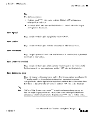 9-27
Guía del usuario de Cisco Router and Security Device Manager 2.4
OL-9963-04
Capítulo 9 VPN sitio a sitio
Editar VPN sitio a sitio
Tipo
Uno de los siguientes:
• Estático: túnel VPN sitio a sitio estático. El túnel VPN utiliza mapas
criptográficos estáticos.
• Dinámico: túnel VPN sitio a sitio dinámico. El túnel VPN utiliza mapas
criptográficos dinámicos.
Botón Agregar
Haga clic en este botón para agregar una conexión VPN.
Botón Eliminar
Haga clic en este botón para eliminar una conexión VPN seleccionada.
Botón Probar túnel
Haga clic para probar un túnel VPN determinado. Los resultados de la prueba se
mostrarán en otra ventana.
Botón Establecer conexión
Haga clic en este botón para establecer una conexión con un par remoto. Este
botón se desactiva si ha seleccionado un túnel VPN sitio a sitio dinámico.
Botón Generar una copia
Haga clic en este botón para crear un archivo de texto que capture la configuración
VPN del router local, de modo que se pueda dar a un router remoto una
configuración VPN que le permita establecer una conexión VPN con el router local.
Este botón se desactiva si ha seleccionado un túnel VPN sitio a sitio dinámico.
Nota Si Cisco SDM detecta conexiones VPN configuradas anteriormente que no
utilizan mapas criptográficos ISAKMP, dichas conexiones aparecerán como
entradas de sólo lectura en la tabla de conexiones VPN y no se podrán editar.
 