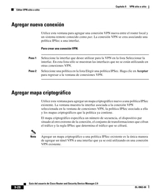 Capítulo 9 VPN sitio a sitio
Editar VPN sitio a sitio
9-28
Guía del usuario de Cisco Router and Security Device Manager 2.4
OL-9963-04
Agregar nueva conexión
Utilice esta ventana para agregar una conexión VPN nueva entre el router local y
un sistema remoto conocido como par. La conexión VPN se crea asociando una
política IPSec a una interfaz.
Para crear una conexión VPN:
Paso 1 Seleccione la interfaz que desee utilizar para la VPN en la lista Seleccionar la
interfaz. En esta lista sólo se muestran las interfaces que no se están utilizando en
otras conexiones VPN.
Paso 2 Seleccione una política en la lista Elegir una política IPSec. Haga clic en Aceptar
para regresar a la ventana de conexiones VPN.
Agregar mapa criptográfico
Utilice esta ventana para agregar un mapa criptográfico nuevo a una política IPSec
existente. La ventana muestra la interfaz asociada a la conexión VPN
seleccionada en la ventana de conexiones VPN, la política IPSec asociada a ella
y los mapas criptográficos que la política ya contiene.
El mapa criptográfico especifica un número de secuencia, el dispositivo par
situado al otro extremo de la conexión, el conjunto de transformaciones que cifran
el tráfico y la regla IPSec que determina el tráfico que se cifrará.
Nota Agregar un mapa criptográfico a una política IPSec existente es la única manera
de agregar un túnel VPN a una interfaz que ya se está utilizando en una conexión
VPN existente.
 