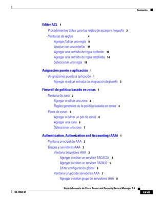 xxvii
Guía del usuario de Cisco Router and Security Device Manager 2.4
OL-9963-04
Contenido
Editor ACL 1
Procedimientos útiles para las reglas de acceso y firewalls 3
Ventanas de reglas 4
Agregar/Editar una regla 8
Asociar con una interfaz 11
Agregar una entrada de regla estándar 12
Agregar una entrada de regla ampliada 14
Seleccionar una regla 19
Asignación puerto a aplicación 1
Asignaciones puerto a aplicación 1
Agregar o editar entrada de asignación de puerto 3
Firewall de política basado en zonas 1
Ventana de zona 2
Agregar o editar una zona 3
Reglas generales de la política basada en zonas 4
Pares de zonas 5
Agregar o editar un par de zonas 6
Agregar una zona 6
Seleccionar una zona 7
Authentication, Authorization and Accounting (AAA) 1
Ventana principal de AAA 2
Grupos y servidores AAA 3
Ventana Servidores AAA 3
Agregar o editar un servidor TACACS+ 4
Agregar o editar un servidor RADIUS 5
Editar configuración global 6
Ventana Grupos de servidores AAA 7
Agregar o editar grupo de servidores AAA 8
 