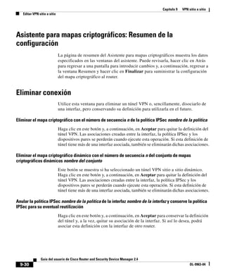 Capítulo 9 VPN sitio a sitio
Editar VPN sitio a sitio
9-30
Guía del usuario de Cisco Router and Security Device Manager 2.4
OL-9963-04
Asistente para mapas criptográficos: Resumen de la
configuración
La página de resumen del Asistente para mapas criptográficos muestra los datos
especificados en las ventanas del asistente. Puede revisarla, hacer clic en Atrás
para regresar a una pantalla para introducir cambios y, a continuación, regresar a
la ventana Resumen y hacer clic en Finalizar para suministrar la configuración
del mapa criptográfico al router.
Eliminar conexión
Utilice esta ventana para eliminar un túnel VPN o, sencillamente, disociarlo de
una interfaz, pero conservando su definición para utilizarla en el futuro.
Eliminar el mapa criptográfico con el número de secuencia n de la política IPSec nombre de la política
Haga clic en este botón y, a continuación, en Aceptar para quitar la definición del
túnel VPN. Las asociaciones creadas entre la interfaz, la política IPSec y los
dispositivos pares se perderán cuando ejecute esta operación. Si esta definición de
túnel tiene más de una interfaz asociada, también se eliminarán dichas asociaciones.
Eliminar el mapa criptográfico dinámico con el número de secuencia n del conjunto de mapas
criptográficos dinámicos nombre del conjunto
Este botón se muestra si ha seleccionado un túnel VPN sitio a sitio dinámico.
Haga clic en este botón y, a continuación, en Aceptar para quitar la definición del
túnel VPN. Las asociaciones creadas entre la interfaz, la política IPSec y los
dispositivos pares se perderán cuando ejecute esta operación. Si esta definición de
túnel tiene más de una interfaz asociada, también se eliminarán dichas asociaciones.
Anular la política IPSec nombre de la política de la interfaz nombre de la interfaz y conserve la política
IPSec para su eventual reutilización
Haga clic en este botón y, a continuación, en Aceptar para conservar la definición
del túnel y, a la vez, quitar su asociación de la interfaz. Si así lo desea, podrá
asociar esta definición con la interfaz de otro router.
 