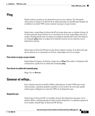 9-31
Guía del usuario de Cisco Router and Security Device Manager 2.4
OL-9963-04
Capítulo 9 VPN sitio a sitio
Editar VPN sitio a sitio
Ping
Puede realizar un ping en un dispositivo par en esta ventana. En ella puede
seleccionar el origen y el destino de la operación ping. Es posible que después de
restablecer un túnel VPN, desee realizar un ping a un par remoto.
Origen
Seleccione o especifique la dirección IP en la que desee que se origine el ping. Si
la dirección que desea utilizar no se encuentra en la lista, especifique otra en el
campo. El ping puede tener su origen en cualquier interfaz del router. Por defecto,
el comando ping tiene su origen en la interfaz exterior de la conexión con el
dispositivo remoto.
Destino
Seleccione la dirección IP para la que desea realizar el ping. Si la dirección que
desea utilizar no se encuentra en la lista, especifique otra en el campo.
Para enviar un ping a un par remoto:
Especifique el origen y el destino y haga clic en Ping. Para saber si el ping ha sido
satisfactorio, puede leer la salida del comando ping.
Para borrar la salida del comando ping:
Haga clic en Borrar.
Generar el reflejo...
Esta ventana muestra la política IPSec utilizada por el túnel VPN para el par
seleccionado, y permite guardar la política en un archivo de texto que puede
utilizar para configurar la conexión VPN en el dispositivo par.
Dispositivo par
Seleccione la dirección IP o el nombre de host del dispositivo par para ver la
política IPSec configurada para el túnel a dicho dispositivo. La política aparecerá
en el cuadro situado bajo la dirección IP del par.
 