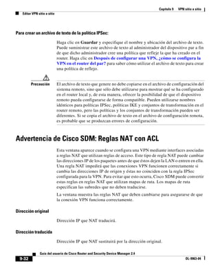 Capítulo 9 VPN sitio a sitio
Editar VPN sitio a sitio
9-32
Guía del usuario de Cisco Router and Security Device Manager 2.4
OL-9963-04
Para crear un archivo de texto de la política IPSec:
Haga clic en Guardar y especifique el nombre y ubicación del archivo de texto.
Puede suministrar este archivo de texto al administrador del dispositivo par a fin
de que dicho administrador cree una política que refleje la que ha creado en el
router. Haga clic en Después de configurar una VPN, ¿cómo se configura la
VPN en el router del par? para saber cómo utilizar el archivo de texto para crear
una política de reflejo.
Precaución El archivo de texto que genere no debe copiarse en el archivo de configuración del
sistema remoto, sino que sólo debe utilizarse para mostrar qué se ha configurado
en el router local y, de esta manera, ofrecer la posibilidad de que el dispositivo
remoto pueda configurarse de forma compatible. Pueden utilizarse nombres
idénticos para políticas IPSec, políticas IKE y conjuntos de transformación en el
router remoto, pero las políticas y los conjuntos de transformación pueden ser
diferentes. Si se copia el archivo de texto en el archivo de configuración remota,
es probable que se produzcan errores de configuración.
Advertencia de Cisco SDM: Reglas NAT con ACL
Esta ventana aparece cuando se configura una VPN mediante interfaces asociadas
a reglas NAT que utilizan reglas de acceso. Este tipo de regla NAT puede cambiar
las direcciones IP de los paquetes antes de que éstos dejen la LAN o entren en ella.
Una regla NAT impedirá que las conexiones VPN funcionen correctamente si
cambia las direcciones IP de origen y éstas no coinciden con la regla IPSec
configurada para la VPN. Para evitar que esto ocurra, Cisco SDM puede convertir
estas reglas en reglas NAT que utilizan mapas de ruta. Los mapas de ruta
especifican las subredes que no deben traducirse.
La ventana muestra las reglas NAT que deben cambiarse para asegurarse de que
la conexión VPN funciona correctamente.
Dirección original
Dirección IP que NAT traducirá.
Dirección traducida
Dirección IP que NAT sustituirá por la dirección original.
 