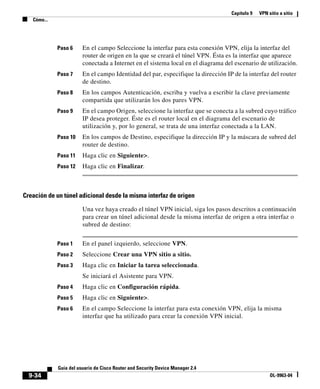 Capítulo 9 VPN sitio a sitio
Cómo...
9-34
Guía del usuario de Cisco Router and Security Device Manager 2.4
OL-9963-04
Paso 6 En el campo Seleccione la interfaz para esta conexión VPN, elija la interfaz del
router de origen en la que se creará el túnel VPN. Ésta es la interfaz que aparece
conectada a Internet en el sistema local en el diagrama del escenario de utilización.
Paso 7 En el campo Identidad del par, especifique la dirección IP de la interfaz del router
de destino.
Paso 8 En los campos Autenticación, escriba y vuelva a escribir la clave previamente
compartida que utilizarán los dos pares VPN.
Paso 9 En el campo Origen, seleccione la interfaz que se conecta a la subred cuyo tráfico
IP desea proteger. Éste es el router local en el diagrama del escenario de
utilización y, por lo general, se trata de una interfaz conectada a la LAN.
Paso 10 En los campos de Destino, especifique la dirección IP y la máscara de subred del
router de destino.
Paso 11 Haga clic en Siguiente>.
Paso 12 Haga clic en Finalizar.
Creación de un túnel adicional desde la misma interfaz de origen
Una vez haya creado el túnel VPN inicial, siga los pasos descritos a continuación
para crear un túnel adicional desde la misma interfaz de origen a otra interfaz o
subred de destino:
Paso 1 En el panel izquierdo, seleccione VPN.
Paso 2 Seleccione Crear una VPN sitio a sitio.
Paso 3 Haga clic en Iniciar la tarea seleccionada.
Se iniciará el Asistente para VPN.
Paso 4 Haga clic en Configuración rápida.
Paso 5 Haga clic en Siguiente>.
Paso 6 En el campo Seleccione la interfaz para esta conexión VPN, elija la misma
interfaz que ha utilizado para crear la conexión VPN inicial.
 