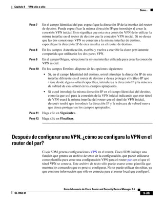 9-35
Guía del usuario de Cisco Router and Security Device Manager 2.4
OL-9963-04
Capítulo 9 VPN sitio a sitio
Cómo...
Paso 7 En el campo Identidad del par, especifique la dirección IP de la interfaz del router
de destino. Puede especificar la misma dirección IP que introdujo al crear la
conexión VPN inicial. Esto significa que esta otra conexión VPN debe utilizar la
misma interfaz en el router de destino que la conexión VPN inicial. Si no desea
que las dos conexiones VPN se conecten a la misma interfaz de destino,
especifique la dirección IP de otra interfaz en el router de destino.
Paso 8 En los campos Autenticación, escriba y vuelva a escribir la clave previamente
compartida que utilizarán los dos pares VPN.
Paso 9 En el campo Origen, seleccione la misma interfaz utilizada para crear la conexión
VPN inicial.
Paso 10 En los campos Destino, dispone de las opciones siguientes:
• Si, en el campo Identidad del destino, usted introdujo la dirección IP de una
interfaz diferente en el router de destino y desea proteger el tráfico IP que
viene desde alguna subred específica, introduzca la dirección IP y la máscara
de subred de esa subred en los campos apropiados.
• Si usted introdujo la misma dirección IP en el campo Identidad del destino,
como la que usó para la conexión de la VPN inicial indicando que este túnel
de VPN usará la misma interfaz del router que el túnel de VPN inicial,
después tendrá que introducir la dirección IP y la máscara de subred nueva
que desea proteger en los campos apropiados.
Paso 11 Haga clic en Siguiente>.
Paso 12 Haga clic en Finalizar.
DespuésdeconfigurarunaVPN,¿cómoseconfiguralaVPNenel
router del par?
Cisco SDM genera configuraciones VPN en el router. Cisco SDM incluye una
función que genera un archivo de texto de la configuración, que puede utilizarse
como plantilla para crear una configuración VPN para el router par con el que el
túnel VPN se conecta. Este archivo de texto sólo puede usarse como plantilla que
muestra los comandos que es preciso configurar. No se puede utilizar sin editar, ya
que contiene información que sólo es correcta para el router local que configuró.
 