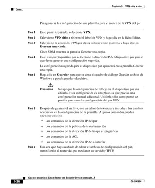 Capítulo 9 VPN sitio a sitio
Cómo...
9-36
Guía del usuario de Cisco Router and Security Device Manager 2.4
OL-9963-04
Para generar la configuración de una plantilla para el router de la VPN del par.
Paso 1 En el panel izquierdo, seleccione VPN.
Paso 2 Seleccione VPN sitio a sitio en el árbol de VPN y haga clic en la ficha Editar.
Paso 3 Seleccione la conexión VPN que desee utilizar como plantilla y haga clic en
Generar una copia.
Cisco SDM muestra la pantalla Generar una copia.
Paso 4 En el campo Dispositivo par, seleccione la dirección IP del dispositivo par para el
que desea generar una configuración sugerida.
La configuración sugerida para el dispositivo par aparecerá en la pantalla Generar
una copia.
Paso 5 Haga clic en Guardar para que se abra el cuadro de diálogo Guardar archivo de
Windows y pueda guardar el archivo.
Precaución No aplique la configuración de reflejo en el dispositivo par sin
editarla. Esta configuración es una plantilla que precisa una
configuración manual adicional. Utilícela sólo como punto de
partida para crear la configuración del par VPN.
Paso 6 Después de guardar el archivo, use un editor de textos para introducir los cambios
necesarios en la configuración de la plantilla. Algunos comandos pueden
necesitar edición:
• Los comandos de la dirección IP del par
• Los comandos de la política de transformación
• Los comandos de la dirección IP del mapa criptográfico
• Los comandos de la ACL
• Los comandos de la dirección IP de la interfaz
Paso 7 Una vez que haya acabado de editar el archivo de configuración del par,
suminístrelo al router del par mediante un servidor TFTP.
 