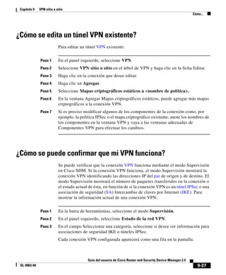 9-37
Guía del usuario de Cisco Router and Security Device Manager 2.4
OL-9963-04
Capítulo 9 VPN sitio a sitio
Cómo...
¿Cómo se edita un túnel VPN existente?
Para editar un túnel VPN existente:
Paso 1 En el panel izquierdo, seleccione VPN.
Paso 2 Seleccione VPN sitio a sitio en el árbol de VPN y haga clic en la ficha Editar.
Paso 3 Haga clic en la conexión que desee editar.
Paso 4 Haga clic en Agregar.
Paso 5 Seleccione Mapas criptográficos estáticos a <nombre de política>.
Paso 6 En la ventana Agregar Mapas criptográficos estáticos, puede agregar más mapas
criptográficos a la conexión VPN.
Paso 7 Si es preciso modificar algunos de los componentes de la conexión como, por
ejemplo, la política IPSec o el mapa criptográfico existente, anote los nombres de
los componentes en la ventana VPN y vaya a las ventanas adecuadas de
Componentes VPN para efectuar los cambios.
¿Cómo se puede confirmar que mi VPN funciona?
Se puede verificar que la conexión VPN funciona mediante el modo Supervisión
en Cisco SDM. Si la conexión VPN funciona, el modo Supervisión mostrará la
conexión VPN identificando las direcciones IP del par de origen y de destino. El
modo Supervisión mostrará el número de paquetes transferidos en la conexión o
el estado actual de ésta, en función de si la conexión VPN es un túnel IPSec o una
asociación de seguridad (SA) Intercambio de claves por Internet (IKE). Para
mostrar la información actual de una conexión VPN:
Paso 1 En la barra de herramientas, seleccione el modo Supervisión.
Paso 2 En el panel izquierdo, seleccione Estado de la red VPN.
Paso 3 En el campo Seleccionar una categoría, seleccione si desea ver información para
asociaciones de seguridad IKE o túneles IPSec.
Cada conexión VPN configurada aparecerá como una fila en la pantalla.
 