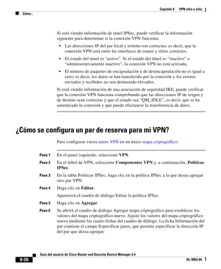 Capítulo 9 VPN sitio a sitio
Cómo...
9-38
Guía del usuario de Cisco Router and Security Device Manager 2.4
OL-9963-04
Si está viendo información de túnel IPSec, puede verificar la información
siguiente para determinar si la conexión VPN funciona:
• Las direcciones IP del par local y remoto son correctas; es decir, que la
conexión VPN está entre las interfaces de router y sitios correctos.
• El estado del túnel es “activo”. Si el estado del túnel es “inactivo” o
“administrativamente inactivo”, la conexión VPN no está activada.
• El número de paquetes de encapsulación y de desencapsulación no es igual a
cero; es decir, los datos se han transferido por la conexión y los errores
enviados y recibidos no son demasiado elevados.
Si está viendo información de una asociación de seguridad IKE, puede verificar
que la conexión VPN funciona comprobando que las direcciones IP de origen y
de destino sean correctas y que el estado sea “QM_IDLE”, es decir, que se ha
autenticado la conexión y que puede efectuarse la transferencia de datos.
¿Cómo se configura un par de reserva para mi VPN?
Para configurar varios pares VPN en un único mapa criptográfico:
Paso 1 En el panel izquierdo, seleccione VPN.
Paso 2 En el árbol de VPN, seleccione Componentes VPN y, a continuación, Políticas
IPSec.
Paso 3 En la tabla Políticas IPSec, haga clic en la política IPSec a la que desea agregar
otro par VPN.
Paso 4 Haga clic en Editar.
Aparecerá el cuadro de diálogo Editar la política IPSec.
Paso 5 Haga clic en Agregar.
Paso 6 Se abrirá el cuadro de diálogo Agregar mapa criptográfico para establecer los
valores del mapa criptográfico nuevo. Ajuste los valores del mapa criptográfico
nuevo mediante las cuatro fichas del cuadro de diálogo. La ficha Información del
par contiene el campo Especificar pares, que permite especificar la dirección IP
del par que desea agregar.
 