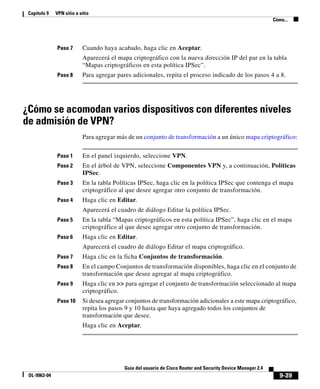 9-39
Guía del usuario de Cisco Router and Security Device Manager 2.4
OL-9963-04
Capítulo 9 VPN sitio a sitio
Cómo...
Paso 7 Cuando haya acabado, haga clic en Aceptar.
Aparecerá el mapa criptográfico con la nueva dirección IP del par en la tabla
“Mapas criptográficos en esta política IPSec”.
Paso 8 Para agregar pares adicionales, repita el proceso indicado de los pasos 4 a 8.
¿Cómo se acomodan varios dispositivos con diferentes niveles
de admisión de VPN?
Para agregar más de un conjunto de transformación a un único mapa criptográfico:
Paso 1 En el panel izquierdo, seleccione VPN.
Paso 2 En el árbol de VPN, seleccione Componentes VPN y, a continuación, Políticas
IPSec.
Paso 3 En la tabla Políticas IPSec, haga clic en la política IPSec que contenga el mapa
criptográfico al que desee agregar otro conjunto de transformación.
Paso 4 Haga clic en Editar.
Aparecerá el cuadro de diálogo Editar la política IPSec.
Paso 5 En la tabla “Mapas criptográficos en esta política IPSec”, haga clic en el mapa
criptográfico al que desee agregar otro conjunto de transformación.
Paso 6 Haga clic en Editar.
Aparecerá el cuadro de diálogo Editar el mapa criptográfico.
Paso 7 Haga clic en la ficha Conjuntos de transformación.
Paso 8 En el campo Conjuntos de transformación disponibles, haga clic en el conjunto de
transformación que desee agregar al mapa criptográfico.
Paso 9 Haga clic en >> para agregar el conjunto de transformación seleccionado al mapa
criptográfico.
Paso 10 Si desea agregar conjuntos de transformación adicionales a este mapa criptográfico,
repita los pasos 9 y 10 hasta que haya agregado todos los conjuntos de
transformación que desee.
Haga clic en Aceptar.
 