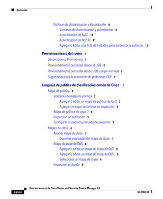 Contenido
xxviii
Guía del usuario de Cisco Router and Security Device Manager 2.4
OL-9963-04
Políticas de Autenticación y Autorización 8
Ventanas de Autenticación y Autorización 9
Autenticación de NAC 10
Autenticación de 802.1x 11
Agregar o Editar una lista de métodos para autenticar o autorizar 12
Provisionamiento del router 1
Secure Device Provisioning 1
Provisionamiento del router desde el USB 2
Provisionamiento del router desde USB (cargar archivo) 2
Sugerencias para la resolución de problemas SDP 3
Lenguaje de política de clasificación común de Cisco 1
Mapa de política 1
Ventanas de mapa de política 2
Agregar o editar un mapa de política de QoS 3
Agregar un mapa de política de inspección 4
Mapa de política de capa 7 4
Inspección de aplicación 5
Configurar inspección profunda de paquetes 5
Mapas de clase 6
Asociar mapa de clase 7
Opciones avanzadas del mapa de clase 7
Mapa de clase de QoS 8
Agregar o editar un mapa de clase de QoS 9
Agregar o editar un mapa de clase de QoS 9
Seleccionar un mapa de clase 9
Inspección profunda 9
 