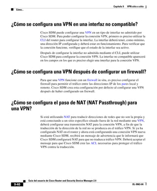 Capítulo 9 VPN sitio a sitio
Cómo...
9-40
Guía del usuario de Cisco Router and Security Device Manager 2.4
OL-9963-04
¿Cómo se configura una VPN en una interfaz no compatible?
Cisco SDM puede configurar una VPN en un tipo de interfaz no admitido por
Cisco SDM. Para poder configurar la conexión VPN, primero es preciso utilizar la
CLI del router para configurar la interfaz. La interfaz deberá tener, como mínimo,
una dirección IP configurada y deberá estar en funcionamiento. Para verificar que
la conexión funcione, verifique que el estado de la interfaz sea activo.
Después de configurar la interfaz no admitida mediante el CLI, puede utilizar
Cisco SDM para configurar la conexión VPN. La interfaz no compatible aparecerá
en los campos en los que es preciso elegir una interfaz para la conexión VPN.
¿Cómo se configura una VPN después de configurar un firewall?
Para que una VPN funcione con un firewall in situ, es preciso configurar el
firewall para permitir el tráfico entre las direcciones IP de los pares local y
remoto. Cisco SDM crea esta configuración por defecto al configurar una VPN
después de haber configurado un firewall.
¿Cómo se configura el paso de NAT (NAT Passthrough) para
una VPN?
Si está utilizando NAT para traducir direcciones de redes que no son la propia y
está conectando a un sitio específico situado fuera de la red mediante una VPN,
deberá configurar una transmisión NAT para la conexión VPN, a fin de que la
traducción de la dirección de la red no se produzca en el tráfico VPN. Si ya ha
configurado NAT en el router y ahora está configurando una conexión VPN nueva
mediante Cisco SDM, recibirá un mensaje de advertencia que le informará que
Cisco SDM configurará NAT para que no traduzca tráfico VPN. Deberá aceptar el
mensaje para que Cisco SDM cree las ACL necesarias para proteger el tráfico
VPN contra la traducción.
 