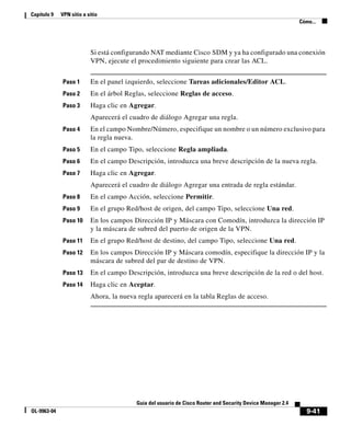 9-41
Guía del usuario de Cisco Router and Security Device Manager 2.4
OL-9963-04
Capítulo 9 VPN sitio a sitio
Cómo...
Si está configurando NAT mediante Cisco SDM y ya ha configurado una conexión
VPN, ejecute el procedimiento siguiente para crear las ACL.
Paso 1 En el panel izquierdo, seleccione Tareas adicionales/Editor ACL.
Paso 2 En el árbol Reglas, seleccione Reglas de acceso.
Paso 3 Haga clic en Agregar.
Aparecerá el cuadro de diálogo Agregar una regla.
Paso 4 En el campo Nombre/Número, especifique un nombre o un número exclusivo para
la regla nueva.
Paso 5 En el campo Tipo, seleccione Regla ampliada.
Paso 6 En el campo Descripción, introduzca una breve descripción de la nueva regla.
Paso 7 Haga clic en Agregar.
Aparecerá el cuadro de diálogo Agregar una entrada de regla estándar.
Paso 8 En el campo Acción, seleccione Permitir.
Paso 9 En el grupo Red/host de origen, del campo Tipo, seleccione Una red.
Paso 10 En los campos Dirección IP y Máscara con Comodín, introduzca la dirección IP
y la máscara de subred del puerto de origen de la VPN.
Paso 11 En el grupo Red/host de destino, del campo Tipo, seleccione Una red.
Paso 12 En los campos Dirección IP y Máscara comodín, especifique la dirección IP y la
máscara de subred del par de destino de VPN.
Paso 13 En el campo Descripción, introduzca una breve descripción de la red o del host.
Paso 14 Haga clic en Aceptar.
Ahora, la nueva regla aparecerá en la tabla Reglas de acceso.
 
