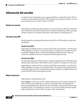 Capítulo 10 Easy VPN remoto
Creación de Easy VPN remoto
10-2
Guía del usuario de Cisco Router and Security Device Manager 2.4
OL-9963-04
Información del servidor
La información introducida en esta ventana identifica el túnel de la Easy VPN, el
servidor o concentrador de la Easy VPN a los que se conectará el router, y la ruta
que usted desea que el trafico tome en la VPN.
Nombre de conexión
Especifique el nombre que desea asignar a esta conexión Easy VPN. El nombre de
este router debe ser exclusivo dentro de los nombres de túnel Easy VPN y no puede
contener espacios ni caracteres especiales como signos de interrogación (?).
Servidores Easy VPN
Puede especificar información para un servidor Easy VPN primario y para uno
secundario.
Servidor Easy VPN 1
Especifique el nombre de host o la dirección IP del concentrador o servidor Easy
VPN principal a los que se conectará el router. Si especifica un nombre de host,
la red debe disponer de un servidor DNS (Domain Name System) capaz de
resolver el nombre de host con la dirección IP del dispositivo par.
Servidor Easy VPN 2
El campo Servidor Easy VPN 2 aparece cuando la imagen de Cisco IOS del router
admite la fase III de Easy VPN remoto. De lo contrario, el campo no se mostrará.
Especifique el nombre de host o la dirección IP del concentrador o servidor Easy
VPN secundario a los que se conectará el router. Si especifica un nombre de host,
la red debe disponer de un servidor DNS capaz de resolver el nombre de host con
la dirección IP correcta del dispositivo par.
Modo de operación
Elija Cliente o Extensión de la red.
Elija Cliente si desea que los PC y demás dispositivos de las redes internas del
router formen una red privada con direcciones IP privadas. Se utilizarán los
procesos de traducción de direcciones de red (NAT) y traducción de direcciones
de puerto (PAT). Los dispositivos externos a la LAN no podrán efectuar ningún
ping en dispositivos de la LAN ni acceder a ellos directamente.
 