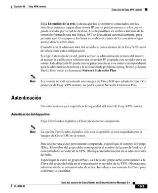 10-3
Guía del usuario de Cisco Router and Security Device Manager 2.4
OL-9963-04
Capítulo 10 Easy VPN remoto
Creación de Easy VPN remoto
Elija Extensión de la red, si desea que los dispositivos conectados con las
interfaces internas tengan direcciones IP que se puedan enrutar y a las que se
pueda acceder por la red de destino. Los dispositivos en ambos extremos de la
conexión formarán una red lógica. PAT se desactivará automáticamente, para
permitir que los equipos y los hosts en ambos extremos de la conexión tengan
acceso directo entre ellos.
Consulte con el administrador del servidor o concentrador de la Easy VPN antes
de seleccionar esta configuración.
Si elige Extensión de la red, podrá activar la administración remota del router,
al marcar la casilla para solicitar una dirección IP asignada con servidor para su
router. Esta dirección IP puede usarse para conectarse a su router correspondiente
para la administración remota y la resolución de problemas (ping, Telnet, y Secure
Shell). Este modo se denomina Network Extensión Plus.
Nota Si el router no está ejecutando una imagen de Cisco IOS que admita la Fase IV o
posterior de Easy VPN remoto, no podrá ajustar Network Extension Plus.
Autenticación
Use esta ventana para especificar la seguridad del túnel de Easy VPN remoto.
Autenticación del dispositivo
Elija Certificados digitales o Clave previamente compartida.
Nota La opción Certificados digitales sólo está disponible si está respaldada por la
imagen de Cisco IOS en su router.
Para utilizar una clave previamente compartida, especifique el nombre del grupo
IPSec. El nombre del grupo debe corresponder al nombre del grupo definido en el
concentrador o servidor de la VPN. Obtenga esta información de su administrador
de redes.
Especifique la clave de grupo IPSec, La Clave del grupo debe corresponder a la
Clave del grupo definida en el concentrador o servidor de la VPN. Obtenga esta
información de su administrador de redes. Introduzca nuevamente la Clave para
confirmar su exactitud.
 
