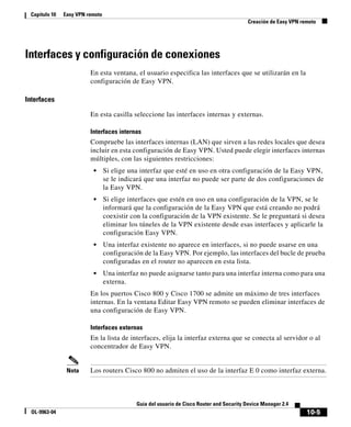 10-5
Guía del usuario de Cisco Router and Security Device Manager 2.4
OL-9963-04
Capítulo 10 Easy VPN remoto
Creación de Easy VPN remoto
Interfaces y configuración de conexiones
En esta ventana, el usuario especifica las interfaces que se utilizarán en la
configuración de Easy VPN.
Interfaces
En esta casilla seleccione las interfaces internas y externas.
Interfaces internas
Compruebe las interfaces internas (LAN) que sirven a las redes locales que desea
incluir en esta configuración de Easy VPN. Usted puede elegir interfaces internas
múltiples, con las siguientes restricciones:
• Si elige una interfaz que esté en uso en otra configuración de la Easy VPN,
se le indicará que una interfaz no puede ser parte de dos configuraciones de
la Easy VPN.
• Si elige interfaces que estén en uso en una configuración de la VPN, se le
informará que la configuración de la Easy VPN que está creando no podrá
coexistir con la configuración de la VPN existente. Se le preguntará si desea
eliminar los túneles de la VPN existente desde esas interfaces y aplicarle la
configuración Easy VPN.
• Una interfaz existente no aparece en interfaces, si no puede usarse en una
configuración de la Easy VPN. Por ejemplo, las interfaces del bucle de prueba
configuradas en el router no aparecen en esta lista.
• Una interfaz no puede asignarse tanto para una interfaz interna como para una
externa.
En los puertos Cisco 800 y Cisco 1700 se admite un máximo de tres interfaces
internas. En la ventana Editar Easy VPN remoto se pueden eliminar interfaces de
una configuración de Easy VPN.
Interfaces externas
En la lista de interfaces, elija la interfaz externa que se conecta al servidor o al
concentrador de Easy VPN.
Nota Los routers Cisco 800 no admiten el uso de la interfaz E 0 como interfaz externa.
 