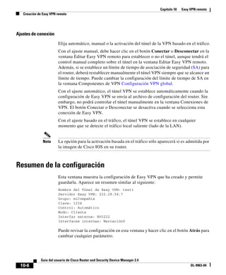 Capítulo 10 Easy VPN remoto
Creación de Easy VPN remoto
10-6
Guía del usuario de Cisco Router and Security Device Manager 2.4
OL-9963-04
Ajustes de conexión
Elija automático, manual o la activación del túnel de la VPN basado en el tráfico.
Con el ajuste manual, debe hacer clic en el botón Conectar o Desconectar en la
ventana Editar Easy VPN remoto para establecer o no el túnel, aunque tendrá el
control manual completo sobre el túnel en la ventana Editar Easy VPN remoto.
Además, si se establece un límite de tiempo de asociación de seguridad (SA) para
el router, deberá restablecer manualmente el túnel VPN siempre que se alcance un
límite de tiempo. Puede cambiar la configuración del límite de tiempo de SA en
la ventana Componentes de VPN Configuración VPN global.
Con el ajuste automático, el túnel VPN se establece automáticamente cuando la
configuración de Easy VPN se envía al archivo de configuración del router. Sin
embargo, no podrá controlar el túnel manualmente en la ventana Conexiones de
VPN. El botón Conectar o Desconectar se desactiva cuando se selecciona esta
conexión de Easy VPN.
Con el ajuste basado en el tráfico, el túnel VPN se establece en cualquier
momento que se detecte el tráfico local saliente (lado de la LAN).
Nota La opción para la activación basada en el tráfico sólo aparecerá si es admitida por
la imagen de Cisco IOS en su router.
Resumen de la configuración
Esta ventana muestra la configuración de Easy VPN que ha creado y permite
guardarla. Aparece un resumen similar al siguiente:
Nombre del Túnel de Easy VPN: test1
Servidor Easy VPN: 222.28.54.7
Grupo: miCompañía
Clave: 1234
Control: Automático
Modo: Cliente
Interfaz externa: BVI222
Interfaces internas: Marcación0
Puede revisar la configuración en esta ventana y hacer clic en el botón Atrás para
cambiar cualquier parámetro.
 