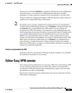 10-7
Guía del usuario de Cisco Router and Security Device Manager 2.4
OL-9963-04
Capítulo 10 Easy VPN remoto
Editar Easy VPN remoto
Al hacer clic en el botón Finalizar se grabará la información en la configuración
actual del router y, si el túnel se ha configurado para funcionar en modo
automático, el router tratará de contactar con el concentrador o servidor VPN.
Si desea cambiar la configuración de Easy VPN más adelante, puede realizar los
cambios en la ventana Editar Easy VPN remoto.
Nota En muchos casos, el router establecerá la comunicación con el concentrador o
servidor de Easy VPN después de hacer clic en Finalizar, o después de hacer clic
en Conectar en la ventana Editar Easy VPN remoto o en las ventanas de
Conexiones de VPN. No obstante, si el dispositivo se ha configurado para usar
Xauth, preguntará al router por el nombre y contraseña del usuario. Cuando ocurra
esto, primero deberá proporcionar una identificación de acceso Secure Shell
(SSH) y una contraseña para entrar al router y, luego, proporcionar el acceso
XAuth y la contraseña correspondiente al servidor o concentrador de Easy VPN.
Debe seguir este proceso cuando haga clic en Finalizar y la configuración se
envía al router, y cuando desconecte y luego reconecte el túnel en la ventana
Editar Easy VPN remoto. Averigüe si se utiliza Xauth y determine el nombre de
usuario y la contraseña requeridos.
Probar la conectividad de la VPN
Si decide evaluar la conexión de la VPN que acaba de configurar, los resultados
de la prueba se mostrarán en otra ventana.
Editar Easy VPN remoto
Esta ventana permite administrar las conexiones VPN. Una conexión Easy VPN
es una conexión configurada entre un cliente Easy VPN y un concentrador o
servidor Easy VPN para proporcionar comunicaciones seguras con otras redes
que admite el servidor o concentrador.
Esta lista de conexiones muestra información acerca de las conexiones de Easy
VPN remoto configuradas.
 