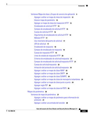 xxix
Guía del usuario de Cisco Router and Security Device Manager 2.4
OL-9963-04
Contenido
Ventanas Mapa de clase y Grupos de servicio de aplicación 9
Agregar o editar un mapa de clase de inspección 12
Asociar mapa de parámetro 13
Agregar un mapa de clase de inspección HTTP 13
Encabezado de solicitud HTTP 14
Campos de encabezado de solicitud HTTP 15
Cuerpo de solicitud HTTP 16
Argumentos de encabezado de solicitud HTTP 16
Método HTTP 17
Uso incorrecto del puerto de solicitud 17
URI de solicitud 17
Encabezado de respuesta 18
Campos de encabezado de respuesta 18
Cuerpo de respuesta HTTP 19
Línea de estado de respuesta HTTP 20
Criterios de encabezado de solicitud/respuesta 21
Campos de encabezado de solicitud/respuesta HTTP 21
Cuerpo de solicitud/respuesta 22
Infracción del protocolo de solicitud/respuesta 23
Agregar o editar un mapa de clase IMAP 23
Agregar o editar un mapa de clase SMTP 24
Agregar o editar un mapa de clase SUNRPC 24
Agregar o editar un mapa de clase de mensajería instantánea 24
Agregar o editar un mapa de clase punto a punto 24
Agregar regla P2P 26
Agregar o editar un mapa de clase de POP3 26
Mapas de parámetros 26
Ventanas de mapa de parámetros 27
Agregar o editar un mapa de parámetro para información de
protocolo 27
Agregar o editar una entrada del servidor 28
 