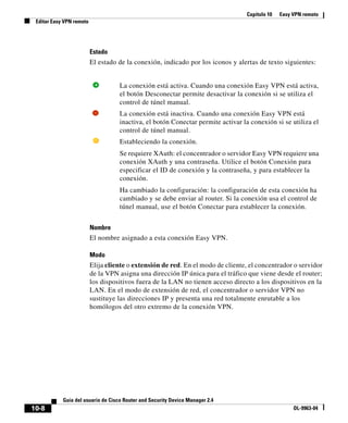 Capítulo 10 Easy VPN remoto
Editar Easy VPN remoto
10-8
Guía del usuario de Cisco Router and Security Device Manager 2.4
OL-9963-04
Estado
El estado de la conexión, indicado por los iconos y alertas de texto siguientes:
Nombre
El nombre asignado a esta conexión Easy VPN.
Modo
Elija cliente o extensión de red. En el modo de cliente, el concentrador o servidor
de la VPN asigna una dirección IP única para el tráfico que viene desde el router;
los dispositivos fuera de la LAN no tienen acceso directo a los dispositivos en la
LAN. En el modo de extensión de red, el concentrador o servidor VPN no
sustituye las direcciones IP y presenta una red totalmente enrutable a los
homólogos del otro extremo de la conexión VPN.
La conexión está activa. Cuando una conexión Easy VPN está activa,
el botón Desconectar permite desactivar la conexión si se utiliza el
control de túnel manual.
La conexión está inactiva. Cuando una conexión Easy VPN está
inactiva, el botón Conectar permite activar la conexión si se utiliza el
control de túnel manual.
Estableciendo la conexión.
Se requiere XAuth: el concentrador o servidor Easy VPN requiere una
conexión XAuth y una contraseña. Utilice el botón Conexión para
especificar el ID de conexión y la contraseña, y para establecer la
conexión.
Ha cambiado la configuración: la configuración de esta conexión ha
cambiado y se debe enviar al router. Si la conexión usa el control de
túnel manual, use el botón Conectar para establecer la conexión.
 