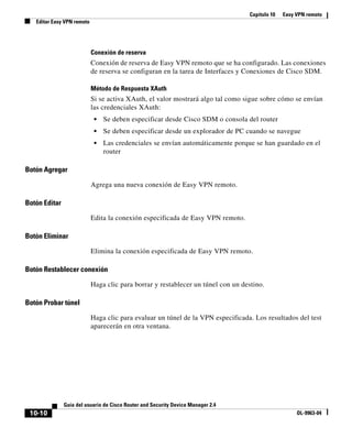 Capítulo 10 Easy VPN remoto
Editar Easy VPN remoto
10-10
Guía del usuario de Cisco Router and Security Device Manager 2.4
OL-9963-04
Conexión de reserva
Conexión de reserva de Easy VPN remoto que se ha configurado. Las conexiones
de reserva se configuran en la tarea de Interfaces y Conexiones de Cisco SDM.
Método de Respuesta XAuth
Si se activa XAuth, el valor mostrará algo tal como sigue sobre cómo se envían
las credenciales XAuth:
• Se deben especificar desde Cisco SDM o consola del router
• Se deben especificar desde un explorador de PC cuando se navegue
• Las credenciales se envían automáticamente porque se han guardado en el
router
Botón Agregar
Agrega una nueva conexión de Easy VPN remoto.
Botón Editar
Edita la conexión especificada de Easy VPN remoto.
Botón Eliminar
Elimina la conexión especificada de Easy VPN remoto.
Botón Restablecer conexión
Haga clic para borrar y restablecer un túnel con un destino.
Botón Probar túnel
Haga clic para evaluar un túnel de la VPN especificada. Los resultados del test
aparecerán en otra ventana.
 