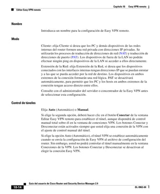Capítulo 10 Easy VPN remoto
Editar Easy VPN remoto
10-14
Guía del usuario de Cisco Router and Security Device Manager 2.4
OL-9963-04
Nombre
Introduzca un nombre para la configuración de Easy VPN remoto.
Modo
Cliente: elija Cliente si desea que los PC y demás dispositivos de las redes
internas del router formen una red privada con direcciones IP privadas. Se
utilizarán los procesos de traducción de direcciones de red (NAT) y traducción de
direcciones de puerto (PAT). Los dispositivos de fuera de la LAN no podrán
efectuar ningún ping en dispositivos de la LAN ni acceder a ellos directamente.
Extensión de la Red: elija Extensión de la Red, si desea que los dispositivos
conectados con las interfaces internas tengan direcciones IP que se puedan enrutar
y a las que se pueda acceder por la red de destino. Los dispositivos en ambos
extremos de la conexión formarán una red lógica. PAT se desactivará
automáticamente, para permitir que los PC y los hosts en ambos extremos de la
conexión tengan acceso directo entre ellos.
Consulte con el administrador del servidor o concentrador de la Easy VPN antes
de seleccionar esta configuración.
Control de túneles
Elija Auto (Automático) o Manual.
Si elige la segunda opción, deberá hacer clic en el botón Conectar de la ventana
Editar Easy VPN remoto para establecer el túnel, aunque dispondrá de control
manual total sobre él en la ventana de conexiones VPN. Los botones Conectar y
Desconectar están activados siempre que usted elija una conexión de la VPN con
el ajuste de control manual del túnel.
Si elige la opción Auto (Automático), el túnel VPN se establece automáticamente
cuando se envía la configuración de Easy VPN al archivo de configuración del
router. Sin embargo, usted no podrá controlar el túnel manualmente en la ventana
Conexiones de la VPN. Los botones Conectar y Desconectar se desactivan al
elegir la conexión Easy VPN.
 