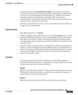 10-17
Guía del usuario de Cisco Router and Security Device Manager 2.4
OL-9963-04
Capítulo 10 Easy VPN remoto
Editar Easy VPN remoto
Extensión de la Red: Elija Extensión de la Red, si desea que los dispositivos
conectados con las interfaces internas tengan direcciones IP que se puedan enrutar
y a las que se pueda acceder por la red de destino. Los dispositivos en ambos
extremos de la conexión formarán una red lógica. PAT se desactivará
automáticamente, para permitir que los PC y los hosts en ambos extremos de la
conexión tengan acceso directo entre ellos.
Consulte con el administrador del servidor o concentrador de la Easy VPN antes
de que elija esta configuración.
Control de túneles
Elija Auto (Automático) o Manual.
Si elige la segunda opción, deberá hacer clic en el botón Conectar de la ventana
Conexiones VPN para establecer el túnel, aunque dispondrá de control manual
total sobre él en la citada ventana. Los botones Conectar y Desconectar están
activados siempre que usted elija una conexión de la VPN con el ajuste de control
manual del túnel.
Si elige la opción Auto (Automático), el túnel VPN se establece automáticamente
cuando se envía la configuración de Easy VPN al archivo de configuración del
router. Sin embargo, usted no podrá controlar el túnel manualmente en la ventana
Conexiones de la VPN. Los botones Conectar y Desconectar se desactivan al
elegir la conexión Easy VPN.
Servidores
Usted puede especificar hasta diez servidores de la Easy VPN mediante la
dirección IP o el nombre del host, y puede pedir la lista para especificar a cuáles
servidores el router intenta conectarse primero.
Agregar
Haga clic para especificar el nombre o dirección IP de un concentrador o servidor
VPN al que se conectará el router y, a continuación, especifique la dirección o
nombre de host en la ventana que aparece.
Eliminar
Haga clic para eliminar la dirección IP o nombre del host especificados.
 