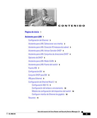 iii
Guía del usuario de Cisco Router and Security Device Manager 2.4
OL-9963-04
C O N T E N I D O
Página de inicio 1
Asistente para LAN 1
Configuración de Ethernet 3
Asistente para LAN: Seleccionar una interfaz 3
Asistente para LAN: Dirección IP/máscara de subred 3
Asistente para LAN: Activar Servidor DHCP 4
Asistente para LAN: Conjuntos de direcciones DHCP 4
Opciones de DHCP 5
Asistente para LAN: Modo VLAN 6
Asistente para LAN: Puerto del switch 6
Puente IRB 7
Configuración BVI 8
Conjunto DHCP para BVI 8
IRB para Ethernet 9
Configuración de Ethernet Nivel 3 9
Configuración 802.1Q 9
Configuración del enlace o enrutamiento 10
Módulo de configuración del dispositivo del switch 10
Configurar interfaz de Ethernet de gigabits 10
Resumen 11
 