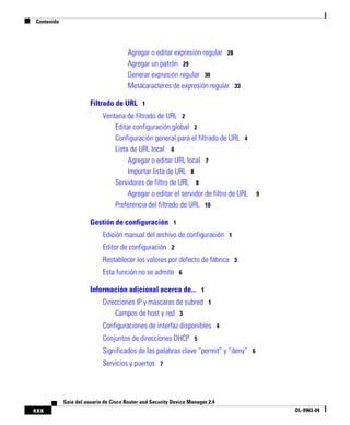 Contenido
xxx
Guía del usuario de Cisco Router and Security Device Manager 2.4
OL-9963-04
Agregar o editar expresión regular 28
Agregar un patrón 29
Generar expresión regular 30
Metacaracteres de expresión regular 33
Filtrado de URL 1
Ventana de filtrado de URL 2
Editar configuración global 2
Configuración general para el filtrado de URL 4
Lista de URL local 6
Agregar o editar URL local 7
Importar lista de URL 8
Servidores de filtro de URL 8
Agregar o editar el servidor de filtro de URL 9
Preferencia del filtrado de URL 10
Gestión de configuración 1
Edición manual del archivo de configuración 1
Editor de configuración 2
Restablecer los valores por defecto de fábrica 3
Esta función no se admite 6
Información adicional acerca de... 1
Direcciones IP y máscaras de subred 1
Campos de host y red 3
Configuraciones de interfaz disponibles 4
Conjuntos de direcciones DHCP 5
Significados de las palabras clave “permit” y “deny” 6
Servicios y puertos 7
 