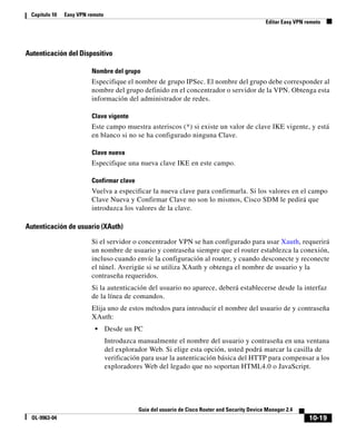 10-19
Guía del usuario de Cisco Router and Security Device Manager 2.4
OL-9963-04
Capítulo 10 Easy VPN remoto
Editar Easy VPN remoto
Autenticación del Dispositivo
Nombre del grupo
Especifique el nombre de grupo IPSec. El nombre del grupo debe corresponder al
nombre del grupo definido en el concentrador o servidor de la VPN. Obtenga esta
información del administrador de redes.
Clave vigente
Este campo muestra asteriscos (*) si existe un valor de clave IKE vigente, y está
en blanco si no se ha configurado ninguna Clave.
Clave nueva
Especifique una nueva clave IKE en este campo.
Confirmar clave
Vuelva a especificar la nueva clave para confirmarla. Si los valores en el campo
Clave Nueva y Confirmar Clave no son lo mismos, Cisco SDM le pedirá que
introduzca los valores de la clave.
Autenticación de usuario (XAuth)
Si el servidor o concentrador VPN se han configurado para usar Xauth, requerirá
un nombre de usuario y contraseña siempre que el router establezca la conexión,
incluso cuando envíe la configuración al router, y cuando desconecte y reconecte
el túnel. Averigüe si se utiliza XAuth y obtenga el nombre de usuario y la
contraseña requeridos.
Si la autenticación del usuario no aparece, deberá establecerse desde la interfaz
de la línea de comandos.
Elija uno de estos métodos para introducir el nombre del usuario de y contraseña
XAuth:
• Desde un PC
Introduzca manualmente el nombre del usuario y contraseña en una ventana
del explorador Web. Si elige esta opción, usted podrá marcar la casilla de
verificación para usar la autenticación básica del HTTP para compensar a los
exploradores Web del legado que no soportan HTML4.0 o JavaScript.
 