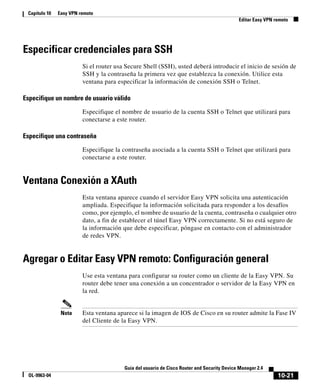 10-21
Guía del usuario de Cisco Router and Security Device Manager 2.4
OL-9963-04
Capítulo 10 Easy VPN remoto
Editar Easy VPN remoto
Especificar credenciales para SSH
Si el router usa Secure Shell (SSH), usted deberá introducir el inicio de sesión de
SSH y la contraseña la primera vez que establezca la conexión. Utilice esta
ventana para especificar la información de conexión SSH o Telnet.
Especifique un nombre de usuario válido
Especifique el nombre de usuario de la cuenta SSH o Telnet que utilizará para
conectarse a este router.
Especifique una contraseña
Especifique la contraseña asociada a la cuenta SSH o Telnet que utilizará para
conectarse a este router.
Ventana Conexión a XAuth
Esta ventana aparece cuando el servidor Easy VPN solicita una autenticación
ampliada. Especifique la información solicitada para responder a los desafíos
como, por ejemplo, el nombre de usuario de la cuenta, contraseña o cualquier otro
dato, a fin de establecer el túnel Easy VPN correctamente. Si no está seguro de
la información que debe especificar, póngase en contacto con el administrador
de redes VPN.
Agregar o Editar Easy VPN remoto: Configuración general
Use esta ventana para configurar su router como un cliente de la Easy VPN. Su
router debe tener una conexión a un concentrador o servidor de la Easy VPN en
la red.
Nota Esta ventana aparece si la imagen de IOS de Cisco en su router admite la Fase IV
del Cliente de la Easy VPN.
 