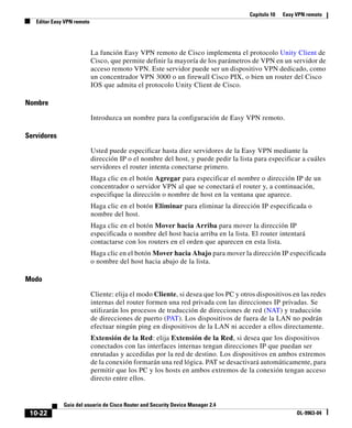 Capítulo 10 Easy VPN remoto
Editar Easy VPN remoto
10-22
Guía del usuario de Cisco Router and Security Device Manager 2.4
OL-9963-04
La función Easy VPN remoto de Cisco implementa el protocolo Unity Client de
Cisco, que permite definir la mayoría de los parámetros de VPN en un servidor de
acceso remoto VPN. Este servidor puede ser un dispositivo VPN dedicado, como
un concentrador VPN 3000 o un firewall Cisco PIX, o bien un router del Cisco
IOS que admita el protocolo Unity Client de Cisco.
Nombre
Introduzca un nombre para la configuración de Easy VPN remoto.
Servidores
Usted puede especificar hasta diez servidores de la Easy VPN mediante la
dirección IP o el nombre del host, y puede pedir la lista para especificar a cuáles
servidores el router intenta conectarse primero.
Haga clic en el botón Agregar para especificar el nombre o dirección IP de un
concentrador o servidor VPN al que se conectará el router y, a continuación,
especifique la dirección o nombre de host en la ventana que aparece.
Haga clic en el botón Eliminar para eliminar la dirección IP especificada o
nombre del host.
Haga clic en el botón Mover hacia Arriba para mover la dirección IP
especificada o nombre del host hacia arriba en la lista. El router intentará
contactarse con los routers en el orden que aparecen en esta lista.
Haga clic en el botón Mover hacia Abajo para mover la dirección IP especificada
o nombre del host hacia abajo de la lista.
Modo
Cliente: elija el modo Cliente, si desea que los PC y otros dispositivos en las redes
internas del router formen una red privada con las direcciones IP privadas. Se
utilizarán los procesos de traducción de direcciones de red (NAT) y traducción
de direcciones de puerto (PAT). Los dispositivos de fuera de la LAN no podrán
efectuar ningún ping en dispositivos de la LAN ni acceder a ellos directamente.
Extensión de la Red: elija Extensión de la Red, si desea que los dispositivos
conectados con las interfaces internas tengan direcciones IP que puedan ser
enrutadas y accedidas por la red de destino. Los dispositivos en ambos extremos
de la conexión formarán una red lógica. PAT se desactivará automáticamente, para
permitir que los PC y los hosts en ambos extremos de la conexión tengan acceso
directo entre ellos.
 