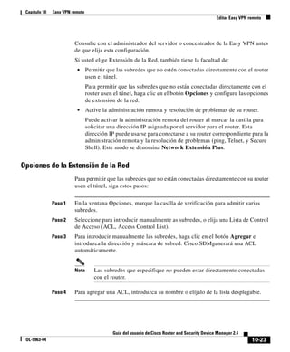 10-23
Guía del usuario de Cisco Router and Security Device Manager 2.4
OL-9963-04
Capítulo 10 Easy VPN remoto
Editar Easy VPN remoto
Consulte con el administrador del servidor o concentrador de la Easy VPN antes
de que elija esta configuración.
Si usted elige Extensión de la Red, también tiene la facultad de:
• Permitir que las subredes que no estén conectadas directamente con el router
usen el túnel.
Para permitir que las subredes que no están conectadas directamente con el
router usen el túnel, haga clic en el botón Opciones y configure las opciones
de extensión de la red.
• Active la administración remota y resolución de problemas de su router.
Puede activar la administración remota del router al marcar la casilla para
solicitar una dirección IP asignada por el servidor para el router. Esta
dirección IP puede usarse para conectarse a su router correspondiente para la
administración remota y la resolución de problemas (ping, Telnet, y Secure
Shell). Este modo se denomina Network Extensión Plus.
Opciones de la Extensión de la Red
Para permitir que las subredes que no están conectadas directamente con su router
usen el túnel, siga estos pasos:
Paso 1 En la ventana Opciones, marque la casilla de verificación para admitir varias
subredes.
Paso 2 Seleccione para introducir manualmente as subredes, o elija una Lista de Control
de Acceso (ACL, Access Control List).
Paso 3 Para introducir manualmente las subredes, haga clic en el botón Agregar e
introduzca la dirección y máscara de subred. Cisco SDMgenerará una ACL
automáticamente.
Nota Las subredes que especifique no pueden estar directamente conectadas
con el router.
Paso 4 Para agregar una ACL, introduzca su nombre o elíjalo de la lista desplegable.
 