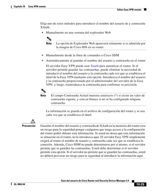 10-25
Guía del usuario de Cisco Router and Security Device Manager 2.4
OL-9963-04
Capítulo 10 Easy VPN remoto
Editar Easy VPN remoto
Elija uno de estos métodos para introducir el nombre del usuario de y contraseña
XAuth:
• Manualmente en una ventana del explorador Web
Nota La opción de Explorador Web aparecerá solamente si es admitida por
la imagen de Cisco IOS en su router.
• Manualmente desde la línea de comandos o Cisco SDM
• Automáticamente al guardar el nombre del usuario y contraseña en el router
El servidor Easy VPN puede usar Xauth para autenticar el router. Si el
servidor permite guardar las contraseñas, puede eliminar la necesidad de
introducir el nombre del usuario y la contraseña cada vez que se establezca el
túnel de la Easy VPN mediante esta opción. Introduzca el nombre del usuario
y la contraseña proporcionada por el administrador del servidor de la Easy
VPN, y luego, reintroduzca la contraseña para confirmar su precisión.
Nota El campo Contraseña Actual muestra asteriscos (*) si existe un valor de
contraseña vigente, y está en blanco si no se ha configurado ninguna
contraseña.
La información se guarda en el archivo de configuración del router y se usa
cada vez que se establezca el túnel.
Precaución Guardar el nombre del usuario y contraseña de XAuth en la memoria del router crea
un riesgo para la seguridad porque cualquiera que tenga acceso a la configuración
del router podrá obtener esta información. Si usted no desea que esta información
se almacene en el router, no la introduzca aquí. El servidor Easy VPN simplemente
exigirá al router el nombre de usuario y contraseña cada vez que se establezca la
conexión. Además, Cisco SDM no puede determinarse por sí mismo, si el servidor
permite que se guarden las contraseñas. Usted debe determinar si el servidor
permite esta opción. Si el servidor no permite que se guarden las contraseñas, usted
no deberá provocar un riesgo para la seguridad al introducir la información aquí.
 